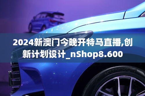 2024新澳门今晚开特马直播,创新计划设计_nShop8.600